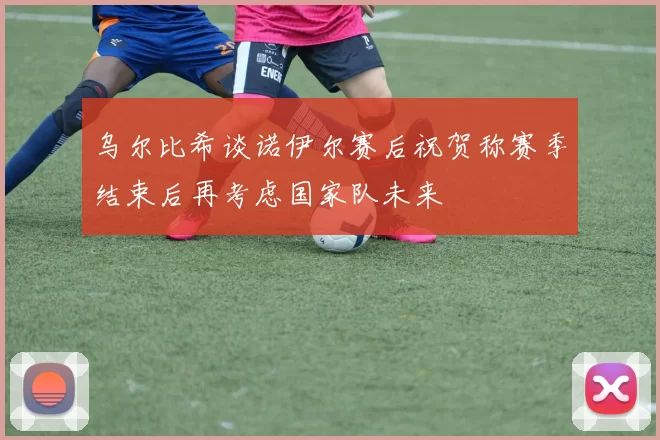 乌尔比希谈诺伊尔赛后祝贺称赛季结束后再考虑国家队未来