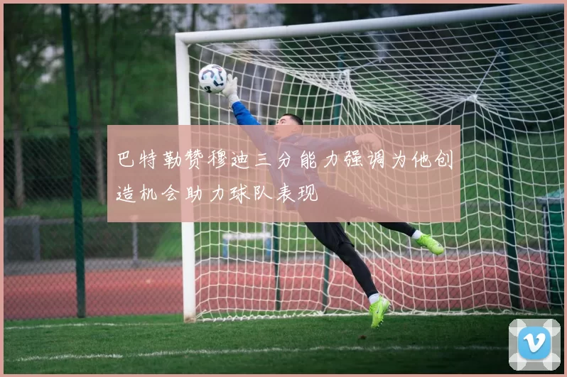 巴特勒赞穆迪三分能力强调为他创造机会助力球队表现