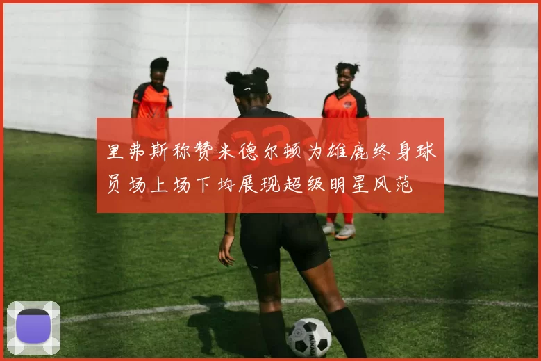 里弗斯称赞米德尔顿为雄鹿终身球员场上场下均展现超级明星风范