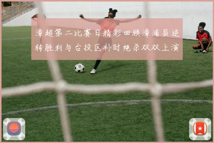 漳超第二比赛日精彩回顾漳浦县逆转胜利与台投区补时绝杀双双上演