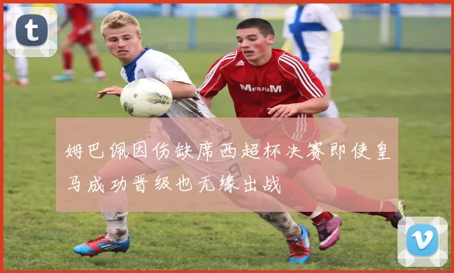 姆巴佩因伤缺席西超杯决赛即使皇马成功晋级也无缘出战