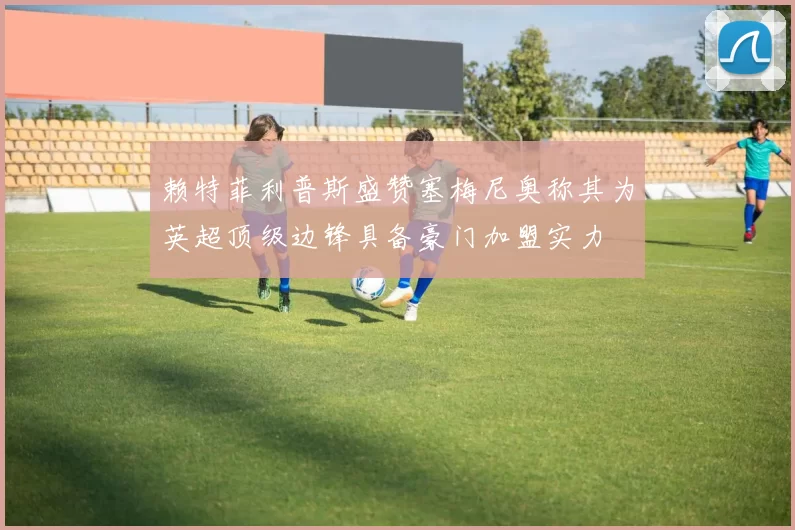 赖特菲利普斯盛赞塞梅尼奥称其为英超顶级边锋具备豪门加盟实力