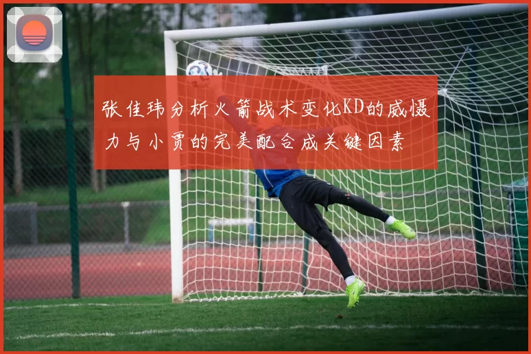 张佳玮分析火箭战术变化KD的威慑力与小贾的完美配合成关键因素