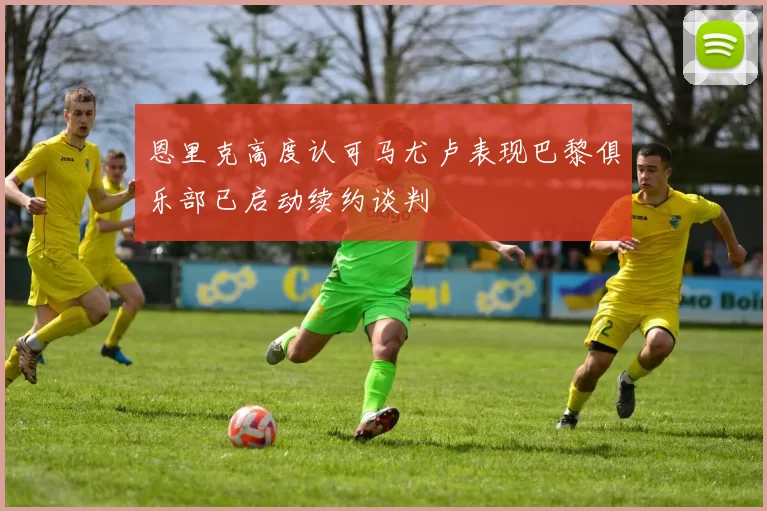 恩里克高度认可马尤卢表现巴黎俱乐部已启动续约谈判