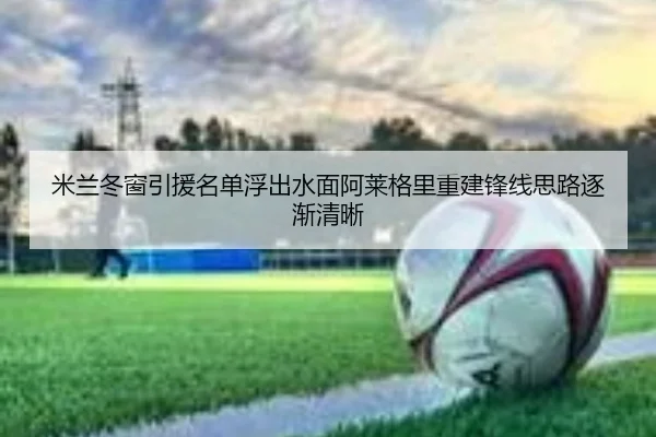 米兰冬窗引援名单浮出水面阿莱格里重建锋线思路逐渐清晰